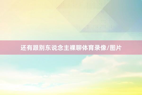 还有跟别东说念主裸聊体育录像/图片