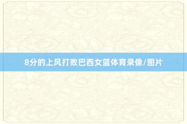 8分的上风打败巴西女篮体育录像/图片