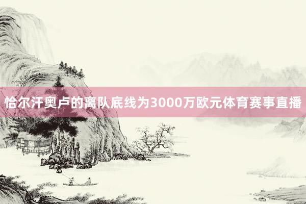 恰尔汗奥卢的离队底线为3000万欧元体育赛事直播