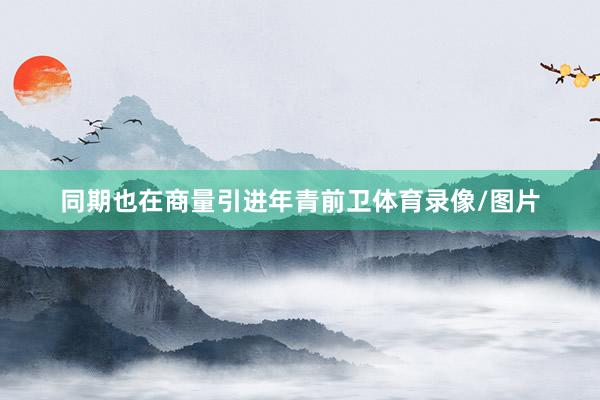 同期也在商量引进年青前卫体育录像/图片