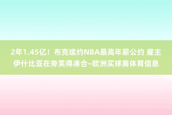 2年1.45亿！布克续约NBA最高年薪公约 雇主伊什比亚在旁笑得凑合~欧洲买球赛体育信息