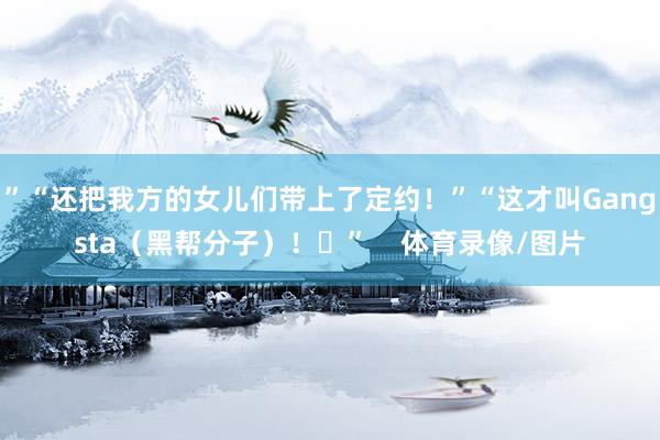 ”“还把我方的女儿们带上了定约！”“这才叫Gangsta（黑帮分子）！​”    体育录像/图片