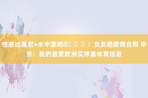 性感比基尼+水中激吻😍！女友晒度假合照 申京：我的最爱欧洲买球赛体育信息