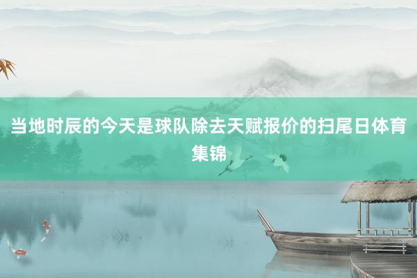 当地时辰的今天是球队除去天赋报价的扫尾日体育集锦