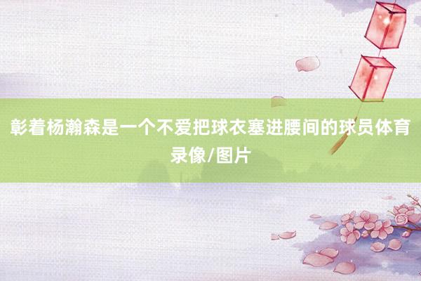 彰着杨瀚森是一个不爱把球衣塞进腰间的球员体育录像/图片