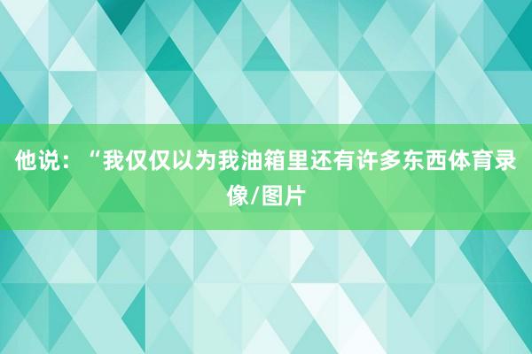 他说：“我仅仅以为我油箱里还有许多东西体育录像/图片