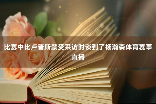 比赛中比卢普斯禁受采访时谈到了杨瀚森体育赛事直播