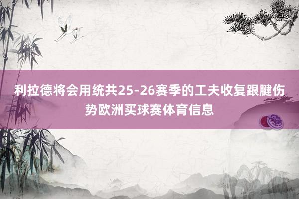 利拉德将会用统共25-26赛季的工夫收复跟腱伤势欧洲买球赛体育信息
