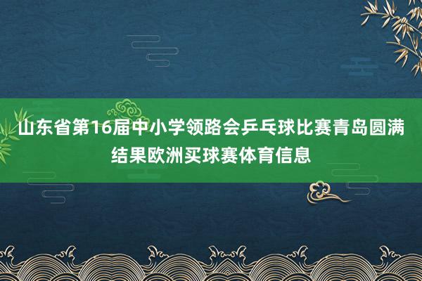 山东省第16届中小学领路会乒乓球比赛青岛圆满结果欧洲买球赛体育信息