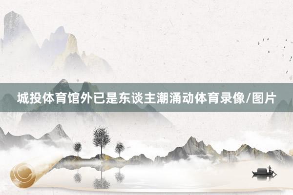 城投体育馆外已是东谈主潮涌动体育录像/图片