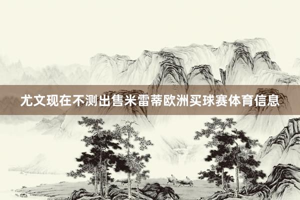 尤文现在不测出售米雷蒂欧洲买球赛体育信息