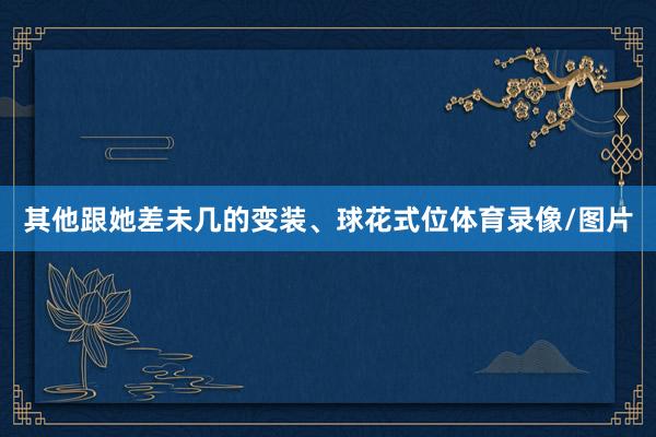 其他跟她差未几的变装、球花式位体育录像/图片
