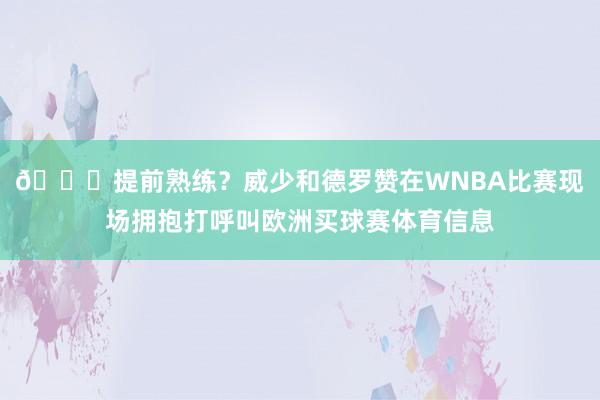 👀提前熟练？威少和德罗赞在WNBA比赛现场拥抱打呼叫欧洲买球赛体育信息