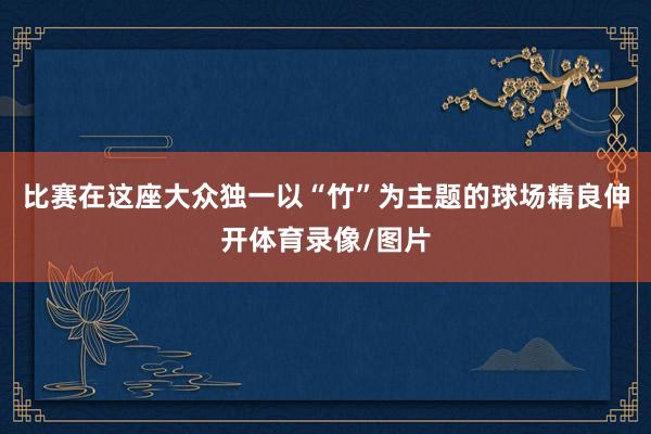 比赛在这座大众独一以“竹”为主题的球场精良伸开体育录像/图片
