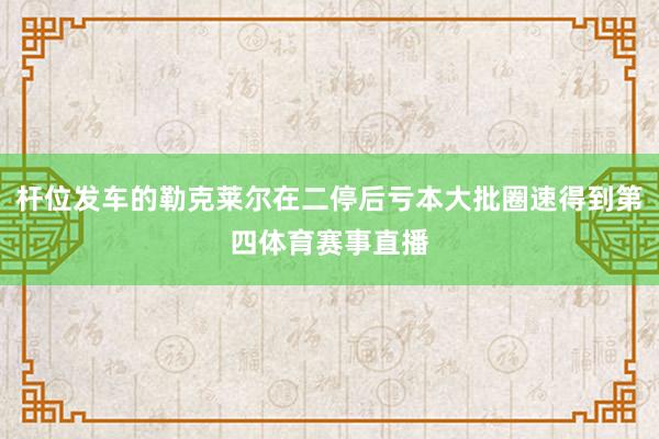 杆位发车的勒克莱尔在二停后亏本大批圈速得到第四体育赛事直播