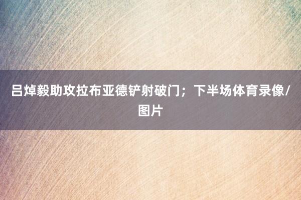 吕焯毅助攻拉布亚德铲射破门；下半场体育录像/图片