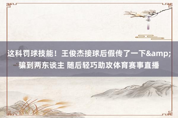 这科罚球技能！王俊杰接球后假传了一下&骗到两东谈主 随后轻巧助攻体育赛事直播