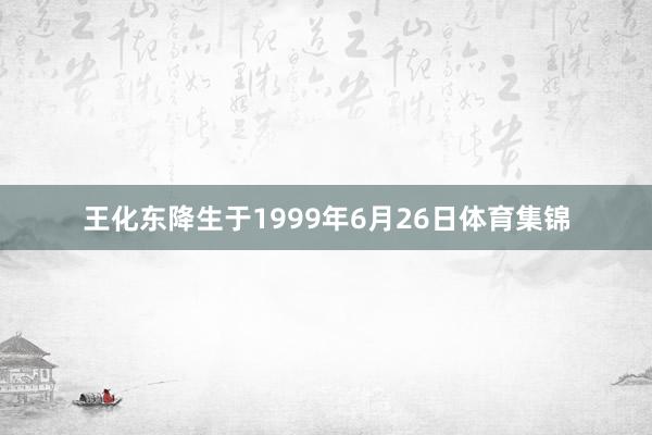 王化东降生于1999年6月26日体育集锦