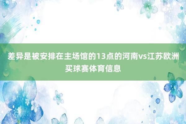 差异是被安排在主场馆的13点的河南vs江苏欧洲买球赛体育信息