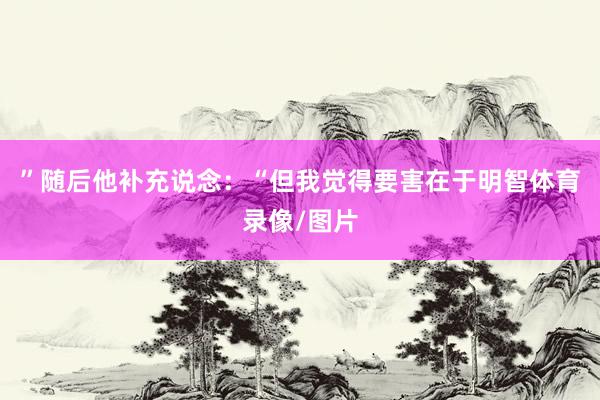 ”随后他补充说念：“但我觉得要害在于明智体育录像/图片
