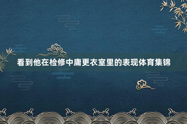 看到他在检修中庸更衣室里的表现体育集锦