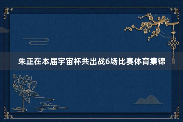 朱正在本届宇宙杯共出战6场比赛体育集锦