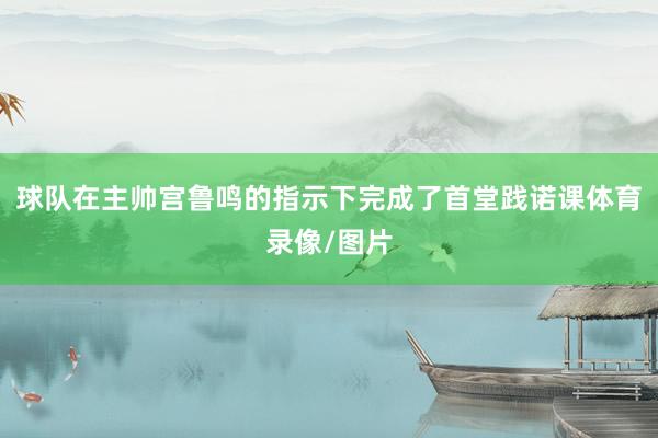 球队在主帅宫鲁鸣的指示下完成了首堂践诺课体育录像/图片