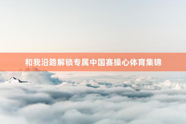 和我沿路解锁专属中国赛操心体育集锦