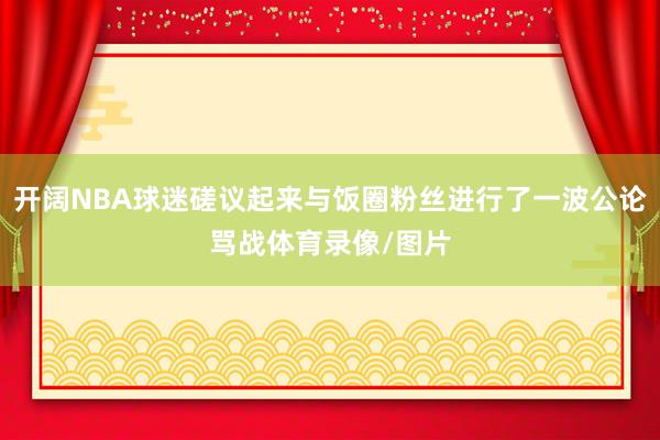 开阔NBA球迷磋议起来与饭圈粉丝进行了一波公论骂战体育录像/图片