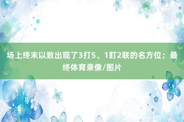 场上终末以致出现了3打5、1盯2联的名方位；最终体育录像/图片