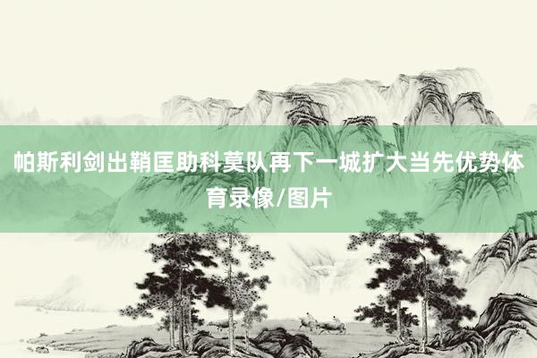 帕斯利剑出鞘匡助科莫队再下一城扩大当先优势体育录像/图片