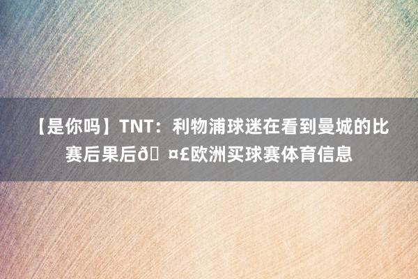 【是你吗】TNT：利物浦球迷在看到曼城的比赛后果后🤣欧洲买球赛体育信息