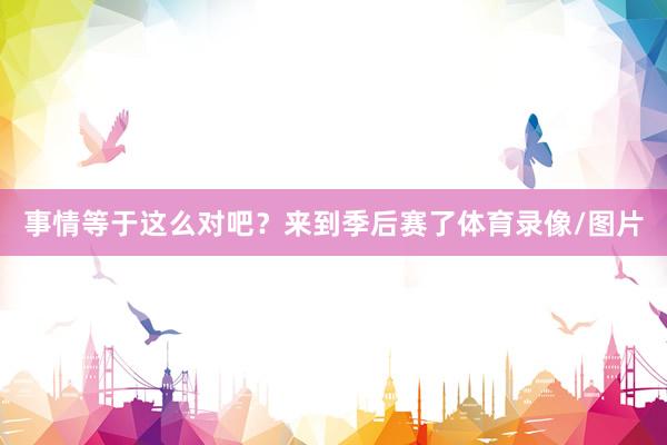 事情等于这么对吧？来到季后赛了体育录像/图片