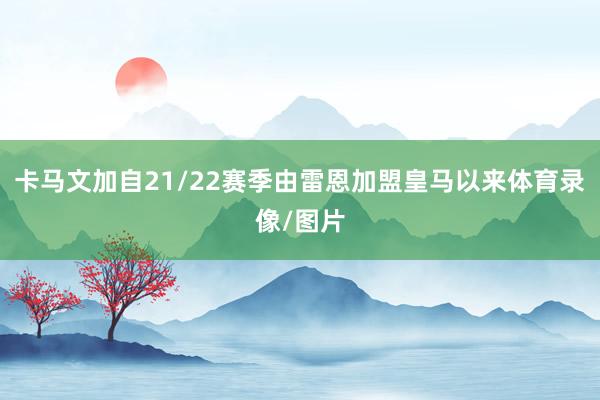 卡马文加自21/22赛季由雷恩加盟皇马以来体育录像/图片