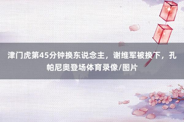 津门虎第45分钟换东说念主，谢维军被换下，孔帕尼奥登场体育录像/图片