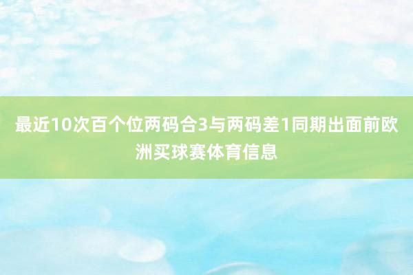 最近10次百个位两码合3与两码差1同期出面前欧洲买球赛体育信息