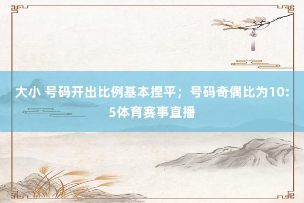 大小 号码开出比例基本捏平；号码奇偶比为10:5体育赛事直播
