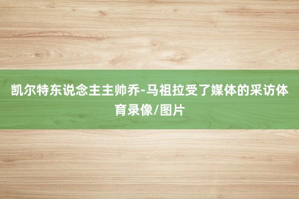 凯尔特东说念主主帅乔-马祖拉受了媒体的采访体育录像/图片