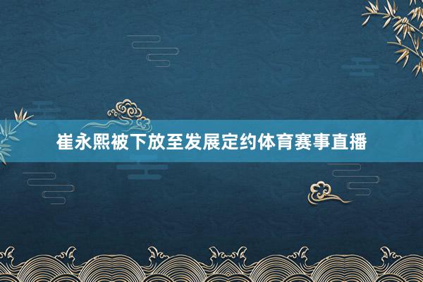 崔永熙被下放至发展定约体育赛事直播