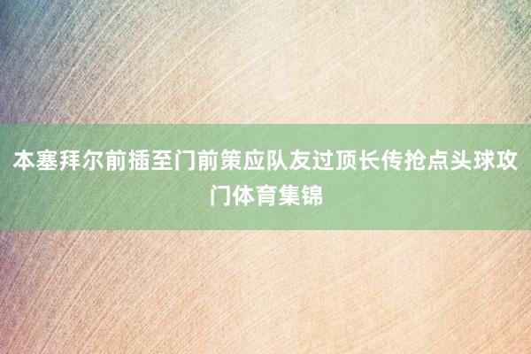 本塞拜尔前插至门前策应队友过顶长传抢点头球攻门体育集锦