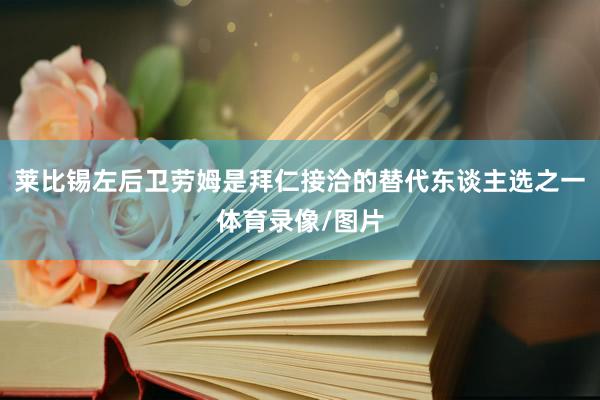 莱比锡左后卫劳姆是拜仁接洽的替代东谈主选之一体育录像/图片