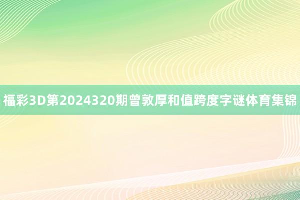 福彩3D第2024320期曾敦厚和值跨度字谜体育集锦