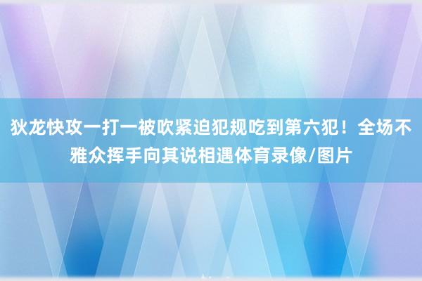 狄龙快攻一打一被吹紧迫犯规吃到第六犯！全场不雅众挥手向其说相遇体育录像/图片