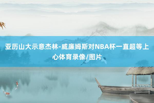 亚历山大示意杰林-威廉姆斯对NBA杯一直超等上心体育录像/图片