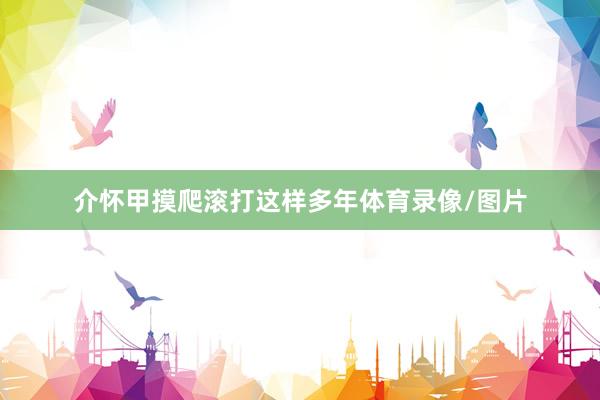 介怀甲摸爬滚打这样多年体育录像/图片