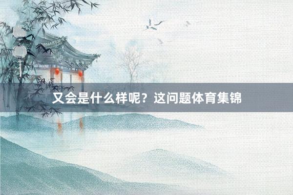 又会是什么样呢？这问题体育集锦