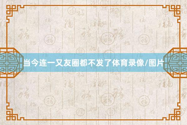 当今连一又友圈都不发了体育录像/图片