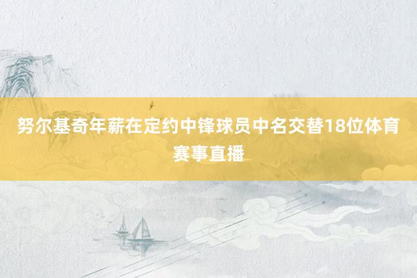 努尔基奇年薪在定约中锋球员中名交替18位体育赛事直播