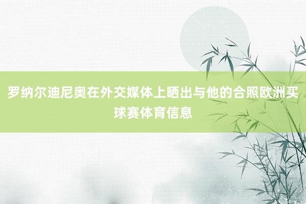 罗纳尔迪尼奥在外交媒体上晒出与他的合照欧洲买球赛体育信息