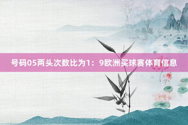 号码05两头次数比为1：9欧洲买球赛体育信息